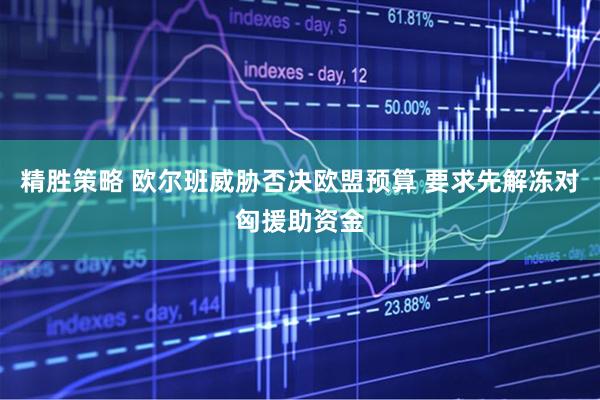 精胜策略 欧尔班威胁否决欧盟预算 要求先解冻对匈援助资金