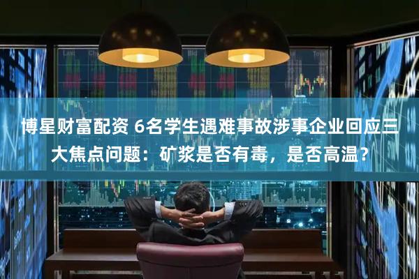 博星财富配资 6名学生遇难事故涉事企业回应三大焦点问题：矿浆是否有毒，是否高温？