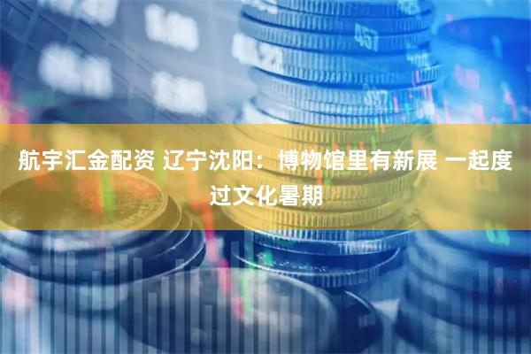航宇汇金配资 辽宁沈阳：博物馆里有新展 一起度过文化暑期