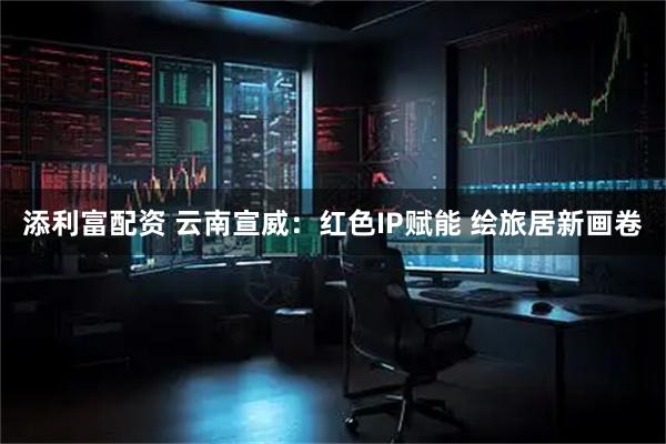 添利富配资 云南宣威：红色IP赋能 绘旅居新画卷