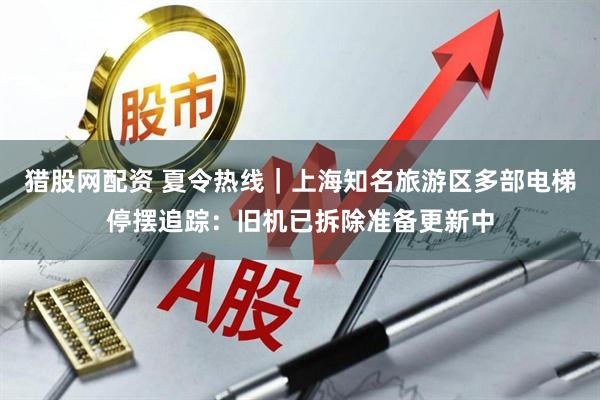 猎股网配资 夏令热线｜上海知名旅游区多部电梯停摆追踪：旧机已拆除准备更新中