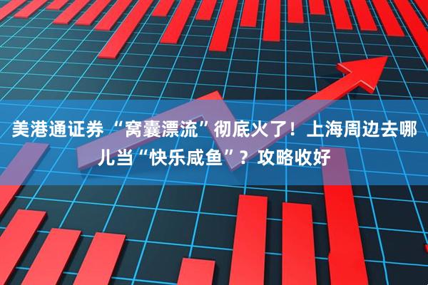 美港通证券 “窝囊漂流”彻底火了！上海周边去哪儿当“快乐咸鱼”？攻略收好