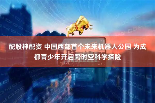 配股神配资 中国西部首个未来机器人公园 为成都青少年开启跨时空科学探险