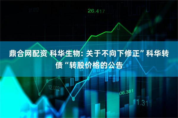 鼎合网配资 科华生物: 关于不向下修正”科华转债“转股价格的公告