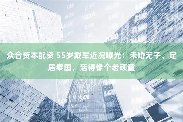 众合资本配资 55岁戴军近况曝光：未婚无子、定居泰国，活得像个老顽童