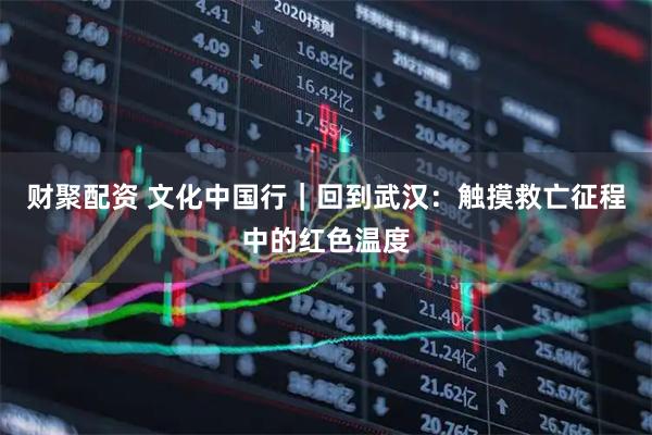 财聚配资 文化中国行｜回到武汉：触摸救亡征程中的红色温度