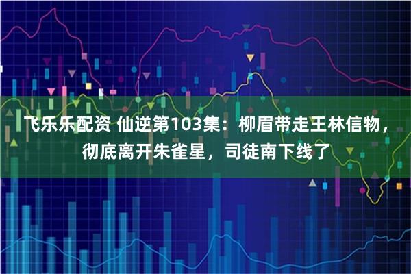 飞乐乐配资 仙逆第103集：柳眉带走王林信物，彻底离开朱雀星，司徒南下线了