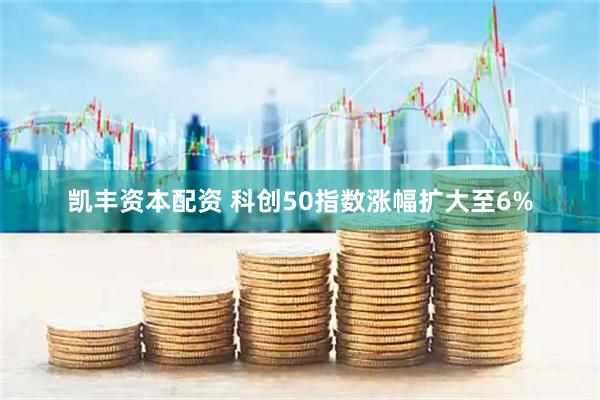 凯丰资本配资 科创50指数涨幅扩大至6%