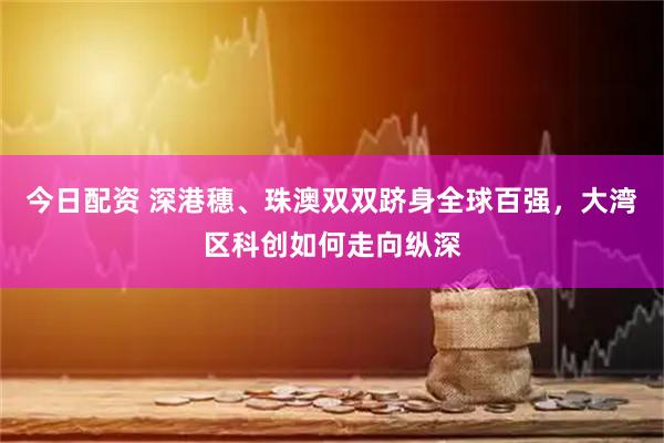 今日配资 深港穗、珠澳双双跻身全球百强，大湾区科创如何走向纵深