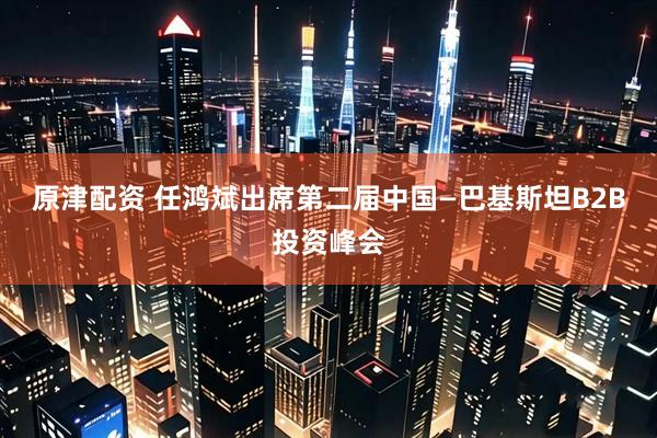 原津配资 任鸿斌出席第二届中国—巴基斯坦B2B投资峰会