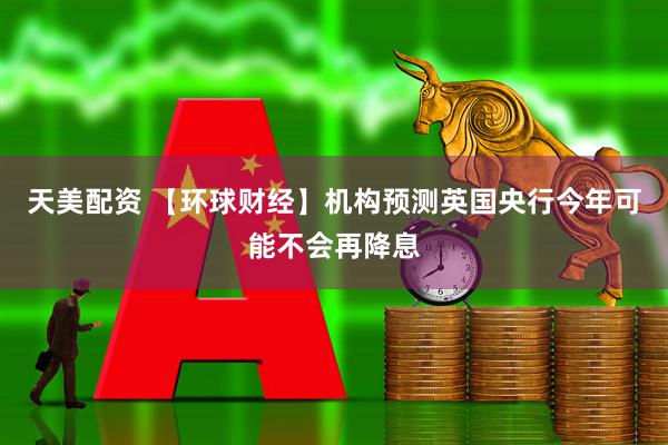 天美配资 【环球财经】机构预测英国央行今年可能不会再降息