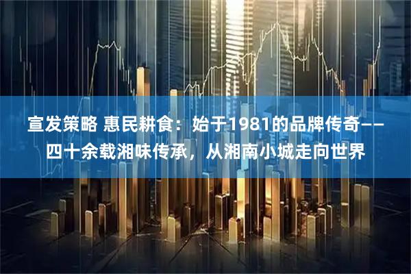 宣发策略 惠民耕食：始于1981的品牌传奇——四十余载湘味传承，从湘南小城走向世界