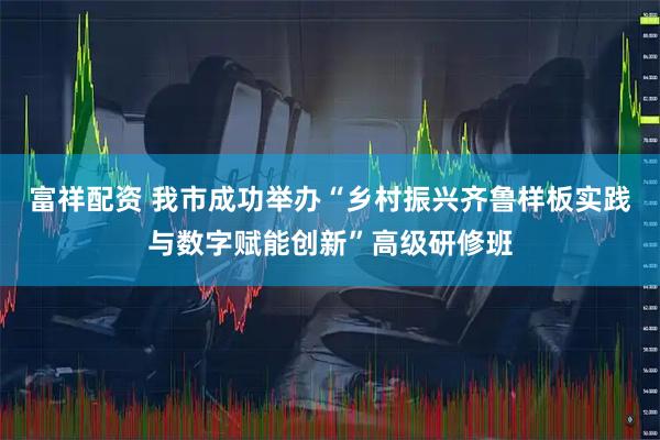 富祥配资 我市成功举办“乡村振兴齐鲁样板实践与数字赋能创新”高级研修班