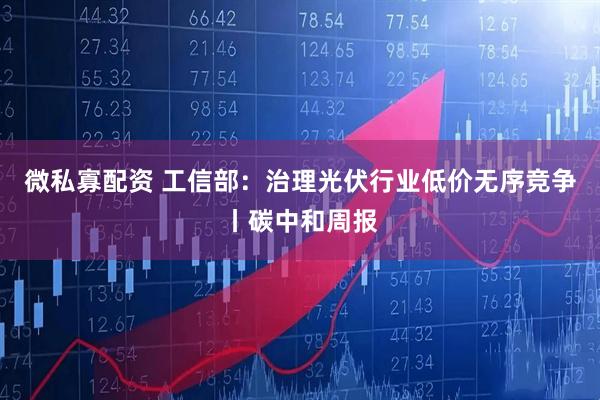 微私寡配资 工信部:治理光伏行业低价无序竞争丨碳中和周报
