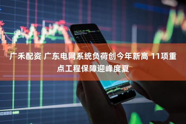 广禾配资 广东电网系统负荷创今年新高 11项重点工程保障迎峰度夏