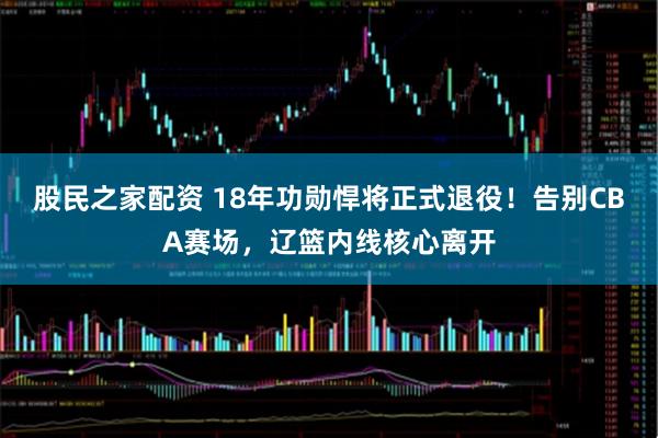 股民之家配资 18年功勋悍将正式退役！告别CBA赛场，辽篮内线核心离开